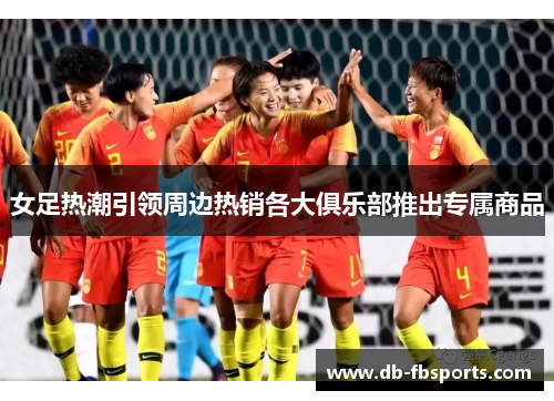 女足热潮引领周边热销各大俱乐部推出专属商品