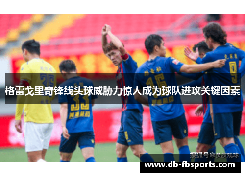 格雷戈里奇锋线头球威胁力惊人成为球队进攻关键因素