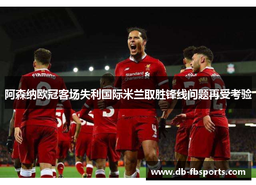 阿森纳欧冠客场失利国际米兰取胜锋线问题再受考验